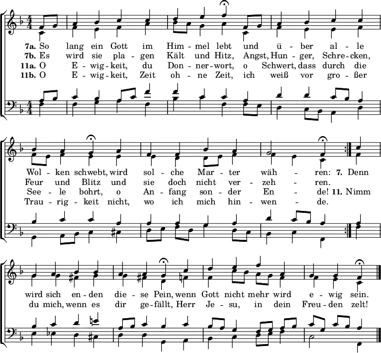 \header { tagline = " " }
\layout { indent = 0 \context { \Score \remove "Bar_number_engraver" } }
global = { \key f \major \numericTimeSignature \time 4/4 \set Score.tempoHideNote = ##t \set Timing.beamExceptions = #'()}
soprano = \relative c' { \global
\repeat volta 2 { \partial 4 f8 g
a4 bes c c |
d e f\fermata f,8 g |
a4 bes c c |
bes a g\fermata a |
f f bes a |
g2 f4\fermata } c' |
g a bes bes |
a a g\fermata c |
d e f a, |
g g f\fermata \bar "|."
}
alto = \relative c' { \global
\partial 4 c4
f e f a |
bes8 a g4 a c, |
f e e f |
f8 e f4 e e |
e d d8 e f4 |
f e c f |
g g fis g |
g fis d f |
f c'8 bes a g f4 |
f e c
}
tenor = \relative c' { \global
\partial 4 a8 bes
c4 bes a8 c f4 |
f c c a |
d d c8 bes a4 |
bes c c a |
a a g a |
d c8 bes a4 a |
bes c d e! |
a,8 bes c4 bes c |
bes8 a g4 f8 g a bes |
c g c bes a4
}
bass = \relative c { \global
\partial 4 f4
f g a f |
bes c f, f8 e |
d4 c8 bes a4 d |
g,4 a8 bes c4 cis |
d8 e f d g4 d8 c |
bes4 c f, f' |
e ees d cis |
d d g, a |
bes c d8 e f4 |
c2 f,4
}
\score {
\new ChoirStaff <<
\new Staff \with { midiInstrument = "choir aahs" }
<<
\new Voice = "soprano" { \voiceOne \soprano }
\new Voice = "alto" { \voiceTwo \alto }
>>
\new Lyrics \lyricsto "soprano" {
<<
{ \set stanza = "7a."
So _ lang ein Gott im Him -- mel lebt
und _ ü -- ber al -- le Wol -- ken schwebt,
wird sol -- che Mar -- ter wäh -- ren: }
\new Lyrics { \set associatedVoice = "soprano" {
\set stanza = "7b."
Es _ wird sie pla -- gen Kält und Hitz,
Angst, _ Hun -- ger, Schre -- cken, Feur und Blitz
und sie doch nicht ver -- zeh -- ren. }
}
>>
\set stanza = "7."
Denn wird sich en -- den die -- se Pein,
wenn Gott nicht mehr wird e -- wig sein.
}
\new Lyrics \lyricsto "soprano" {
<<
{ \set stanza = "11a."
O _ E -- wig -- keit, du Don -- ner -- wort,
o _ Schwert, dass durch die See -- le bohrt,
o An -- fang son -- der En -- de! }
\new Lyrics { \set associatedVoice = "soprano" {
\set stanza = "11b."
O _ E -- wig -- keit, Zeit oh -- ne Zeit,
ich _ weiß vor gro -- ßer Trau -- rig -- keit
nicht, wo ich mich hin -- wen -- de. }
}
>>
\set stanza = "11."
Nimm du mich, wenn es dir ge -- fällt,
Herr Je -- su, in dein Freu -- den zelt!
}
\new Staff \with { midiInstrument = "choir aahs" \consists Merge_rests_engraver }
<<
\clef bass
\new Voice = "tenor" { \voiceOne \tenor }
\new Voice = "bass" { \voiceTwo \bass }
>>
>>
\layout { }
\midi { \tempo 4=90 }
}