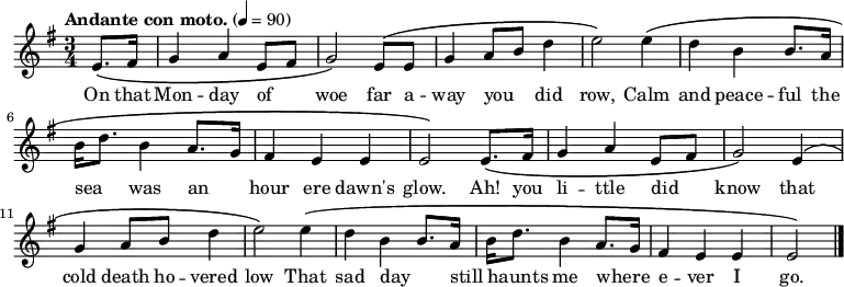 

  \relative c' {
    \language "english"
    \key e \minor
    \time 3/4
    \tempo "Andante con moto." 4=90
    \set Staff.midiInstrument = bagpipe   % Appropriate tone - can't decide which is best!
    \set Staff.midiInstrument = recorder  % Also appropriate - can't decide which is best!
    \partial 4
    e8.\( fs16 |
    g4 a e8 fs8 |
    g2\) e8\( e8 |
    g4 a8 b8 d4 |
    e2\) e4\( |
    d4 b b8. a16 |
    b16 d8. b4 a8. g16 |
    fs4 e e |
    e2\) e8.\( fs16 |
    g4 a e8 fs8 |
    g2\) e4\( |
    g4 a8 b8 d4 |
    e2\) e4\( |
    d4 b b8. a16 |
    b16 d8. b4 a8. g16 |
    fs4 e e e2\) \bar "|."
  }
%%%%%%%%%%%%%%%
%HELP - this section needs help from a musical Irish speaker
%to sort out the phrasing.
%
%  \addlyrics {
%    Ó! Luan dubh an áir tháinig suaineas ró-breá,
%    Do ghluaisíais uaim-se leath-uairín roim lá
%    Ag iasgach ar bhád i gciantaibh d'úr mbá,
%    D'fhonn iarsma na bliana 's 'n-úr ndiaidh go bhfaghad bás.
%  }
%%%%%%%%%%%%%%%
  \addlyrics {
    \override LyricHyphen.minimum-distance = #2.0
    On that |
    Mon -- day of _ |
    woe far a -- |
    way you _ did |
    row, Calm |
    and peace -- ful the |
    sea _ was an _ |
    hour ere dawn's |
    glow. Ah! you |
    li -- ttle did _ |
    know that |
    cold death ho -- vered |
    low That sad day _ |
    still _ haunts me where _ -- |
    e -- ver I |
    go. \bar "|."
  }
