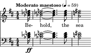  { \new ChoralStaff << \new Staff \relative c'' { \clef treble \numericTimeSignature \time 4/4 \key d \major \tempo "Moderato maestoso" 4 = 59 \partial 16*1 <f des bes>16 | <f des bes>2~ <f des bes>4. <f des bes>8 | <fis! d! a>2 } \addlyrics { Be- hold, the sea } \new Staff \relative c' { \clef bass \numericTimeSignature \time 4/4 \key d \major <f des bes>16\ff | <f des bes>2~ <f des bes>4. <f des bes>8 | <fis! d! a>2 } >> }