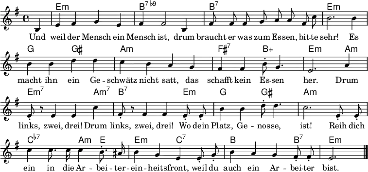 \header { tagline = ##f }
\layout { indent = 0 \context { \Score \remove "Bar_number_engraver" } }
<<
\new ChordNames { \set Staff.midiInstrument = #"electric guitar (jazz)" \chordmode {
 s4 | e,1:m | b,1:7.9- |
 b,1:7 | e,1:m |
 g,2 gis,2: | a,1:m |
 fis,2:7 b,2:5+ | e,2.:m a,4:m | e,2.:m7 a,4:m7 |
 b,2.:7 e,4:m | g,2 gis,2 |
 a,1:m | c,2:7.7- a,4:m e,4 |
 e,2:m c,2:7.7 | b,2. b,4:7 | e,2.:m \bar "|."
} }

\relative g {\set Staff.midiInstrument = #"alto sax" \autoBeamOff \key e \minor \time 4/4 \partial 4
 b4 | e fis g e | fis fis2 b,4 |
 fis'8 fis fis g a a fis c' | b2. b4 |
 b b d d | c b a g |
 fis fis b8-. g4. | e2. a4 | e8-. r8 e4 e c' |
 fis,8-. r8 fis4 fis e8-. e8-. | b'4 b d8-. d4. |
 c2. e,8-. e-. | c'4 c8. c16 c4 b8.-. ais16 |
 b4 g e e8-. g-. | b4 a g fis8-. fis-. | e2. \bar "|."
}

\addlyrics {
Und weil der Mensch ein Mensch ist,
drum braucht er was zum Es -- sen, bit -- te sehr!
Es macht ihn ein Ge -- schwätz nicht satt,
das schafft kein Es -- sen her.
Drum links, zwei, drei!
Drum links, zwei, drei!
Wo dein Platz, Ge -- nos -- se, ist!
Reih dich ein in die Ar -- bei -- ter -- ein -- heits -- front,
weil du auch ein Ar -- bei -- ter bist.
}
>>
\midi { \tempo 4 = 128 \context { \ChordNames midiMinimumVolume = #0.3 midiMaximumVolume = #0.3 } }