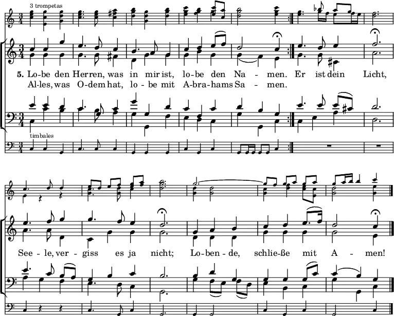 
\header { tagline = ##f }
\layout { indent = 0
  \set Score.tempoHideNote = ##t
  \context { \Score \remove "Bar_number_engraver" }
  \context { \Voice \remove "Dynamic_engraver" }
}

global = { \key c \major \time 3/4 }
tn = \tempo 4 = 102
tf = \tempo 4 = 39
trumpet = \relative c''' { \global \set midiInstrument = "trumpet"
  \repeat volta 2 { <g e c>4^"3 trompetas" <g c, e,> <g d g,> | <g e c>4. q8 <a fis c>4 |
    <b g d> <g d g,> <b g d> | <c g e> <b g f> << { <c e,>8 <a c,> } \\ { g4 } >> |
    <b g d>2 <c g e>4 | }
  <g e>4. << { bes8 a [g] } \\ { g16 f e8 f16 e } >> | <f d>2. |
  << { c4. d8 d4 | e8 [d] e [f] <g e> <a f> } \\ { e,4 r4 r | <c' g>4. <d g,>8 c4 } >> | <b' g d>2. |
  << { g2.~ | g8 [f] g [a] g a | g a16 b b4 c } \\
     { <d, g,>4 q2 | <c g>4 <f d> <e c>8 <c e,> | <d g,>2 <e g,>4 } >> \bar "|."
}

soprano = \new Voice = "soprano" \relative c'' {
  \global \voiceOne \clef treble \set midiInstrument = "violin" %"oboe"
  \repeat volta 2 { \tn c4 c g' | e4. d8 c4 | b4. a8 g4 | c d e8 (f) | d2 \tf c4\fermata | }
  \tn e4. d8 e4 | f2.\fermata e4. f8 g4 | g4. f8 e4 | d2.\fermata |
  g,4 a b | c d e8. (f16) | d2 \tf c4\fermata \bar "|."
}

alto = \new Voice \relative c'' { \global \voiceTwo \set midiInstrument = "viola" %"flute"
  \repeat volta 2 { g4\ff g g | g4. g8 fis4 | d g g | g b g | g (f) e | }
  g4. g8 cis,4 | a'2. | a4. a8 d,4 | c g' g | g2. |
  d4 d d | g g g | g2 e4 \bar "|."
}

tenor = \new Voice \relative c' { \global \voiceThree \clef bass \set midiInstrument = "cello" %"clarinet"
  \repeat volta 2 { e4 e d | c4. g8 c4 | g' g, d' | c f, c' | d b g | }
  e'4. e8 e ([cis]) | d2. | e4. c8 b ([a]) | g4 b c | b2. |
  b4 d g, | g g g8 (c) | c4 (b) g \bar "|."
}

bass = \relative c { \global \voiceFour \set midiInstrument = "contrabass" %"bassoon"
  \repeat volta 2 { c4 c' b | c4. b8 a4 | g g, f' | e d c | g' g, c | }
  c4 e a | d,2. | a'4 g f | e4. d8 c4 | g2. |
  g'4 f8 ([e]) f (d) | e4 b c | g' g, c \bar "|."
}

verse = \new Lyrics = "firstVerse" \lyricsto "soprano" {
  << { \set stanza = "5." Lo -- be den Her -- ren, was in mir ist, lo -- be den Na -- men. }
  \new Lyrics = "secondVerse" \with { alignBelowContext = "firstVerse" } { \set associatedVoice = "soprano"
    Al -- les, was O -- dem hat, lo -- be mit A -- bra -- hams Sa -- men. } >>
  Er ist dein Licht,
  See -- le, ver -- giss es ja nicht;
  Lo -- ben -- de, schlie -- ße mit A -- men!
}

timpani = \relative c { \global \set midiInstrument = "timpani"
  \repeat volta 2 { c4^"timbales" c g | c4. c8 c4 | g g g | c g c | g8 g16 g g8 g c4 | }
  R2. | R | c4 r4 r4 | c4. g8 c4 | g2. | g4 g2 | c4 g c | g2 c4 \bar "|."
}

\score {
  <<
    \new Staff \with { \magnifyStaff #3/4 } \trumpet
    \new ChoirStaff
    <<
      \new Staff
      <<
        { \soprano }
        { \alto }
        \context Lyrics = "soprano" { \lyricsto "soprano" { \verse } }
      >>

      \new Staff
         \with { \override VerticalAxisGroup.staff-staff-spacing = % reduce spacing to timpani staff
           #'( (basic-distance . 0) (minimum-distance . 0) (padding . 0.5 ) (stretchability . 0) ) }
      <<
        { \tenor }
        { \bass }
      >>
    >>
    \new Staff \with { \magnifyStaff #3/4 } { \clef bass \timpani }
  >>
  \layout { }
}
\score { \unfoldRepeats { << \trumpet \\ \soprano \\ \alto \\ \tenor \\ \bass \\ \timpani >> }
  \midi {
    \context { \Score midiChannelMapping = #'instrument }
    \context { \Staff \remove "Staff_performer" }
    \context { \Voice \consists "Staff_performer" }
  }
}
